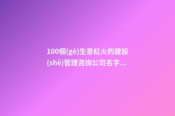 100個(gè)生意紅火的建設(shè)管理咨詢公司名字 哪類(lèi)意思符合